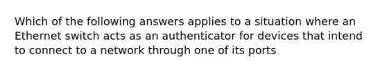 Which of the following answers applies to a situation where an Ethernet switch acts as an authenticator for devices that intend to connect to a network through one of its ports