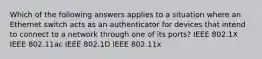 Which of the following answers applies to a situation where an Ethernet switch acts as an authenticator for devices that intend to connect to a network through one of its ports? IEEE 802.1X IEEE 802.11ac IEEE 802.1D IEEE 802.11x