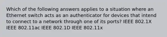 Which of the following answers applies to a situation where an Ethernet switch acts as an authenticator for devices that intend to connect to a network through one of its ports? IEEE 802.1X IEEE 802.11ac IEEE 802.1D IEEE 802.11x