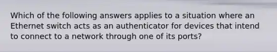 Which of the following answers applies to a situation where an Ethernet switch acts as an authenticator for devices that intend to connect to a network through one of its ports?