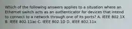 Which of the following answers applies to a situation where an Ethernet switch acts as an authenticator for devices that intend to connect to a network through one of its ports? A. IEEE 802.1X B. IEEE 802.11ac C. IEEE 802.1D D. IEEE 802.11x