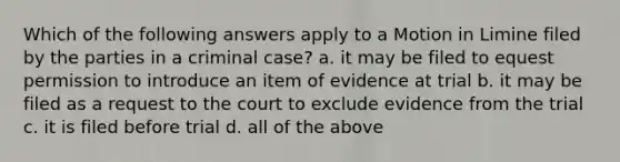 Which of the following answers apply to a Motion in Limine filed by the parties in a criminal case? a. it may be filed to equest permission to introduce an item of evidence at trial b. it may be filed as a request to the court to exclude evidence from the trial c. it is filed before trial d. all of the above