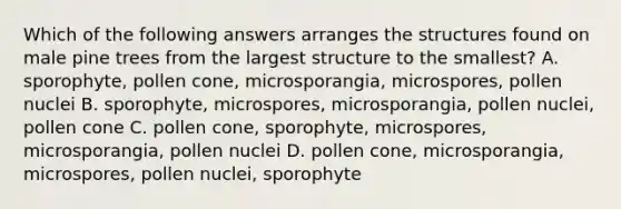 Which of the following answers arranges the structures found on male pine trees from the largest structure to the smallest? A. sporophyte, pollen cone, microsporangia, microspores, pollen nuclei B. sporophyte, microspores, microsporangia, pollen nuclei, pollen cone C. pollen cone, sporophyte, microspores, microsporangia, pollen nuclei D. pollen cone, microsporangia, microspores, pollen nuclei, sporophyte