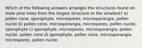 Which of the following answers arranges the structures found on male pine trees from the largest structure to the smallest? a) pollen cone, sporophyte, microspores, microsporangia, pollen nuclei b) pollen cone, microsporangia, microspores, pollen nuclei, sporophyte c) sporophyte, microspores, microsporangia, pollen nuclei, pollen cone d) sporophyte, pollen cone, microsporangia, microspores, pollen nuclei