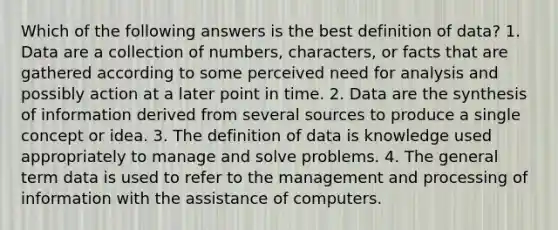 Which of the following answers is the best definition of data? 1. Data are a collection of numbers, characters, or facts that are gathered according to some perceived need for analysis and possibly action at a later point in time. 2. Data are the synthesis of information derived from several sources to produce a single concept or idea. 3. The definition of data is knowledge used appropriately to manage and solve problems. 4. The general term data is used to refer to the management and processing of information with the assistance of computers.