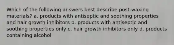 Which of the following answers best describe post-waxing materials? a. products with antiseptic and soothing properties and hair growth inhibitors b. products with antiseptic and soothing properties only c. hair growth inhibitors only d. products containing alcohol