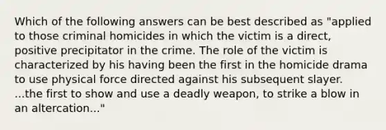 Which of the following answers can be best described as "applied to those criminal homicides in which the victim is a direct, positive precipitator in the crime. The role of the victim is characterized by his having been the first in the homicide drama to use physical force directed against his subsequent slayer. ...the first to show and use a deadly weapon, to strike a blow in an altercation..."