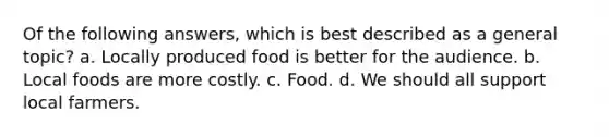 Of the following answers, which is best described as a general topic? a. Locally produced food is better for the audience. b. Local foods are more costly. c. Food. d. We should all support local farmers.