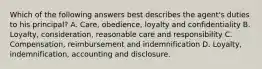 Which of the following answers best describes the agent's duties to his principal? A. Care, obedience, loyalty and confidentiality B. Loyalty, consideration, reasonable care and responsibility C. Compensation, reimbursement and indemnification D. Loyalty, indemnification, accounting and disclosure.