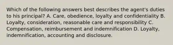 Which of the following answers best describes the agent's duties to his principal? A. Care, obedience, loyalty and confidentiality B. Loyalty, consideration, reasonable care and responsibility C. Compensation, reimbursement and indemnification D. Loyalty, indemnification, accounting and disclosure.