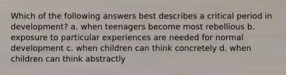 Which of the following answers best describes a critical period in development? a. when teenagers become most rebellious b. exposure to particular experiences are needed for normal development c. when children can think concretely d. when children can think abstractly