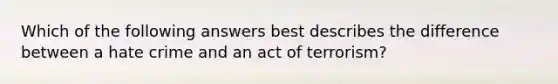 Which of the following answers best describes the difference between a hate crime and an act of terrorism?