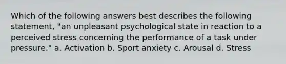 Which of the following answers best describes the following statement, "an unpleasant psychological state in reaction to a perceived stress concerning the performance of a task under pressure." a. Activation b. Sport anxiety c. Arousal d. Stress