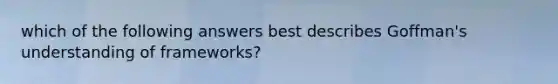 which of the following answers best describes Goffman's understanding of frameworks?