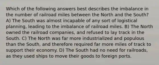 Which of the following answers best describes the imbalance in the number of railroad miles between the North and the South? A) The South was almost incapable of any sort of logistical planning, leading to the imbalance of railroad miles. B) The North owned the railroad companies, and refused to lay track in the South. C) The North was far more industrialized and populous than the South, and therefore required far more miles of track to support their economy. D) The South had no need for railroads, as they used ships to move their goods to foreign ports.