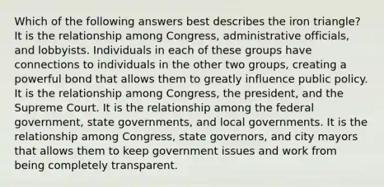 Which of the following answers best describes the iron triangle? It is the relationship among Congress, administrative officials, and lobbyists. Individuals in each of these groups have connections to individuals in the other two groups, creating a powerful bond that allows them to greatly influence public policy. It is the relationship among Congress, the president, and the Supreme Court. It is the relationship among the federal government, state governments, and local governments. It is the relationship among Congress, state governors, and city mayors that allows them to keep government issues and work from being completely transparent.