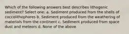 Which of the following answers best describes lithogenic sediment? Select one: a. Sediment produced from the shells of coccolithophores b. Sediment produced from the weathering of materials from the continent c. Sediment produced from space dust and meteors d. None of the above