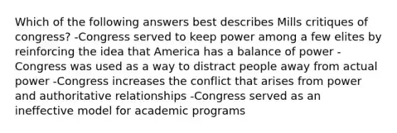 Which of the following answers best describes Mills critiques of congress? -Congress served to keep power among a few elites by reinforcing the idea that America has a balance of power -Congress was used as a way to distract people away from actual power -Congress increases the conflict that arises from power and authoritative relationships -Congress served as an ineffective model for academic programs