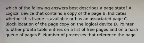 which of the following answers best describes a page state? A. Logical device that contains a copy of the page B. Indicates whether this frame is available or has an associated page C. Block location of the page copy on the logical device D. Pointer to other pfdata table entries on a list of free pages and on a hash queue of pages E. Number of processes that reference the page