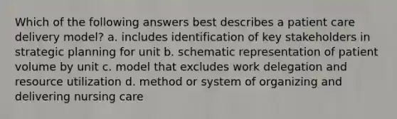 Which of the following answers best describes a patient care delivery model? a. includes identification of key stakeholders in strategic planning for unit b. schematic representation of patient volume by unit c. model that excludes work delegation and resource utilization d. method or system of organizing and delivering nursing care