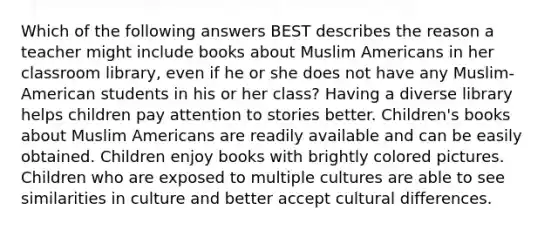 Which of the following answers BEST describes the reason a teacher might include books about Muslim Americans in her classroom library, even if he or she does not have any Muslim-American students in his or her class? Having a diverse library helps children pay attention to stories better. Children's books about Muslim Americans are readily available and can be easily obtained. Children enjoy books with brightly colored pictures. Children who are exposed to multiple cultures are able to see similarities in culture and better accept cultural differences.