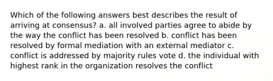 Which of the following answers best describes the result of arriving at consensus? a. all involved parties agree to abide by the way the conflict has been resolved b. conflict has been resolved by formal mediation with an external mediator c. conflict is addressed by majority rules vote d. the individual with highest rank in the organization resolves the conflict