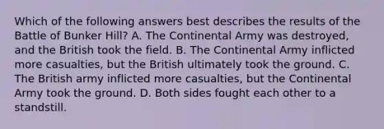 Which of the following answers best describes the results of the Battle of Bunker Hill? A. The Continental Army was destroyed, and the British took the field. B. The Continental Army inflicted more casualties, but the British ultimately took the ground. C. The British army inflicted more casualties, but the Continental Army took the ground. D. Both sides fought each other to a standstill.