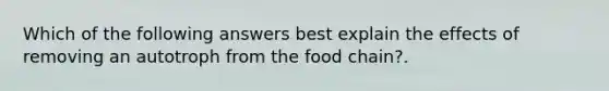 Which of the following answers best explain the effects of removing an autotroph from the food chain?.