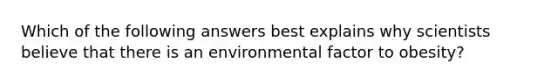 Which of the following answers best explains why scientists believe that there is an environmental factor to obesity?