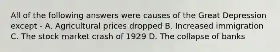 All of the following answers were causes of the Great Depression except - A. Agricultural prices dropped B. Increased immigration C. The stock market crash of 1929 D. The collapse of banks