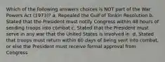 Which of the following answers choices is NOT part of the War Powers Act (1973)? a. Repealed the Gulf of Tonkin Resolution b. Stated that the President must notify Congress within 48 hours of sending troops into combat c. Stated that the President must serve in any war that the United States is involved in. d. Stated that troops must return within 60 days of being sent into combat, or else the President must receive formal approval from Congress