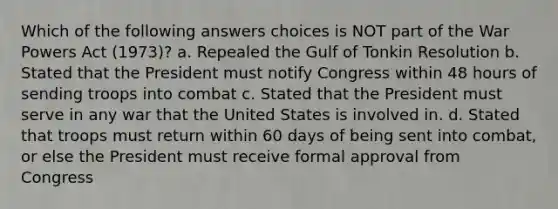 Which of the following answers choices is NOT part of the War Powers Act (1973)? a. Repealed the Gulf of Tonkin Resolution b. Stated that the President must notify Congress within 48 hours of sending troops into combat c. Stated that the President must serve in any war that the United States is involved in. d. Stated that troops must return within 60 days of being sent into combat, or else the President must receive formal approval from Congress