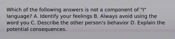 Which of the following answers is not a component of "I" language? A. Identify your feelings B. Always avoid using the word you C. Describe the other person's behavior D. Explain the potential consequences.