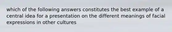 which of the following answers constitutes the best example of a central idea for a presentation on the different meanings of facial expressions in other cultures