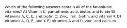 Which of the following answers contain all of the fat-soluble vitamins? A) Vitamin C, pantothenic acid, biotin, and folate B) Vitamins A, C, E, and biotin C) Zinc, iron, biotin, and vitamin K D) Vitamins A, D, E, and K E) Vitamins A and D, zinc, and calcium