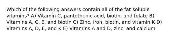 Which of the following answers contain all of the fat-soluble vitamins? A) Vitamin C, pantothenic acid, biotin, and folate B) Vitamins A, C, E, and biotin C) Zinc, iron, biotin, and vitamin K D) Vitamins A, D, E, and K E) Vitamins A and D, zinc, and calcium