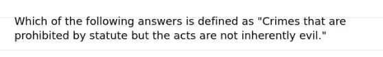 Which of the following answers is defined as "Crimes that are prohibited by statute but the acts are not inherently evil."