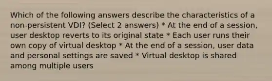 Which of the following answers describe the characteristics of a non-persistent VDI? (Select 2 answers) * At the end of a session, user desktop reverts to its original state * Each user runs their own copy of virtual desktop * At the end of a session, user data and personal settings are saved * Virtual desktop is shared among multiple users