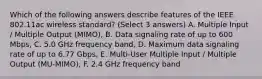 Which of the following answers describe features of the IEEE 802.11ac wireless standard? (Select 3 answers) A. Multiple Input / Multiple Output (MIMO), B. Data signaling rate of up to 600 Mbps, C. 5.0 GHz frequency band, D. Maximum data signaling rate of up to 6.77 Gbps, E. Multi-User Multiple Input / Multiple Output (MU-MIMO), F. 2.4 GHz frequency band