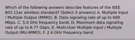 Which of the following answers describe features of the IEEE 802.11ac wireless standard? (Select 3 answers) A. Multiple Input / Multiple Output (MIMO), B. Data signaling rate of up to 600 Mbps, C. 5.0 GHz frequency band, D. Maximum data signaling rate of up to 6.77 Gbps, E. Multi-User Multiple Input / Multiple Output (MU-MIMO), F. 2.4 GHz frequency band