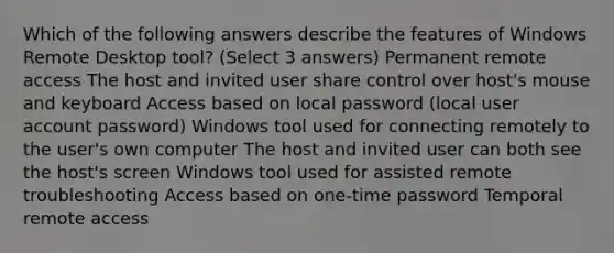 Which of the following answers describe the features of Windows Remote Desktop tool? (Select 3 answers) Permanent remote access The host and invited user share control over host's mouse and keyboard Access based on local password (local user account password) Windows tool used for connecting remotely to the user's own computer The host and invited user can both see the host's screen Windows tool used for assisted remote troubleshooting Access based on one-time password Temporal remote access