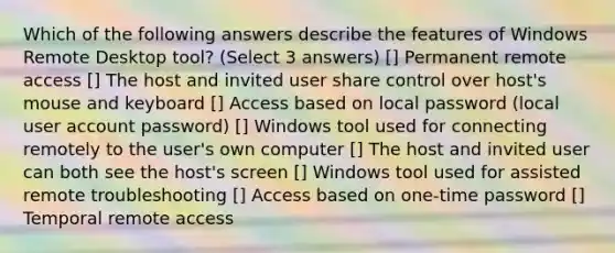 Which of the following answers describe the features of Windows Remote Desktop tool? (Select 3 answers) [] Permanent remote access [] The host and invited user share control over host's mouse and keyboard [] Access based on local password (local user account password) [] Windows tool used for connecting remotely to the user's own computer [] The host and invited user can both see the host's screen [] Windows tool used for assisted remote troubleshooting [] Access based on one-time password [] Temporal remote access