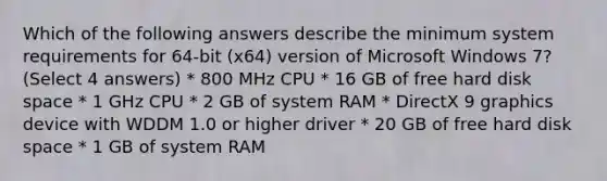 Which of the following answers describe the minimum system requirements for 64-bit (x64) version of Microsoft Windows 7? (Select 4 answers) * 800 MHz CPU * 16 GB of free hard disk space * 1 GHz CPU * 2 GB of system RAM * DirectX 9 graphics device with WDDM 1.0 or higher driver * 20 GB of free hard disk space * 1 GB of system RAM