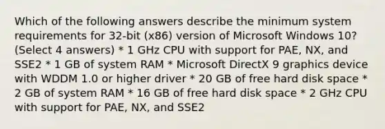 Which of the following answers describe the minimum system requirements for 32-bit (x86) version of Microsoft Windows 10? (Select 4 answers) * 1 GHz CPU with support for PAE, NX, and SSE2 * 1 GB of system RAM * Microsoft DirectX 9 graphics device with WDDM 1.0 or higher driver * 20 GB of free hard disk space * 2 GB of system RAM * 16 GB of free hard disk space * 2 GHz CPU with support for PAE, NX, and SSE2