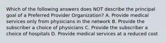 Which of the following answers does NOT describe the principal goal of a Preferred Provider Organization? A. Provide medical services only from physicians in the network B. Provide the subscriber a choice of physicians C. Provide the subscriber a choice of hospitals D. Provide medical services at a reduced cost