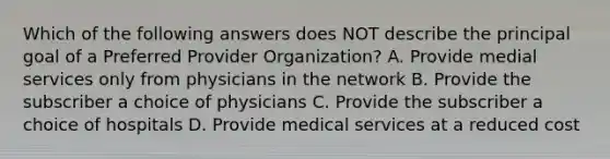 Which of the following answers does NOT describe the principal goal of a Preferred Provider Organization? A. Provide medial services only from physicians in the network B. Provide the subscriber a choice of physicians C. Provide the subscriber a choice of hospitals D. Provide medical services at a reduced cost