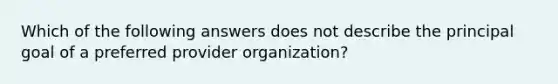 Which of the following answers does not describe the principal goal of a preferred provider organization?