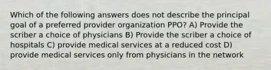 Which of the following answers does not describe the principal goal of a preferred provider organization PPO? A) Provide the scriber a choice of physicians B) Provide the scriber a choice of hospitals C) provide medical services at a reduced cost D) provide medical services only from physicians in the network