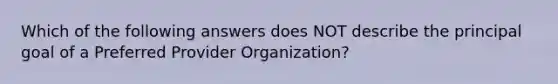 Which of the following answers does NOT describe the principal goal of a Preferred Provider Organization?