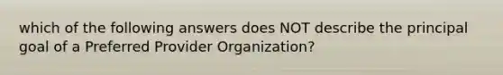 which of the following answers does NOT describe the principal goal of a Preferred Provider Organization?